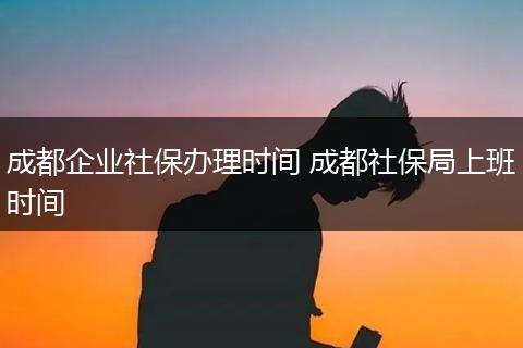 成都企业社保办理时间 成都社保局上班时间