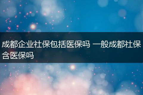 成都企业社保包括医保吗 一般成都社保含医保吗