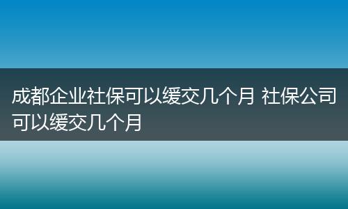 成都企业社保可以缓交几个月 社保公司可以缓交几个月