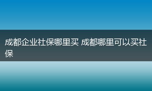 成都企业社保哪里买 成都哪里可以买社保