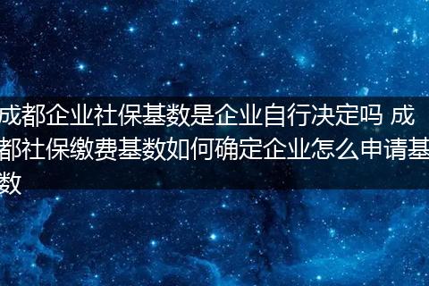 成都企业社保基数是企业自行决定吗 成都社保缴费基数如何确定企业怎么申请基数