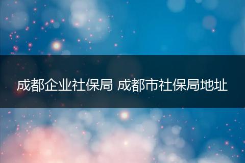 成都企业社保局 成都市社保局地址