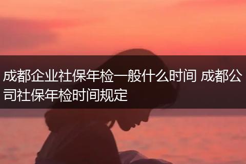 成都企业社保年检一般什么时间 成都公司社保年检时间规定