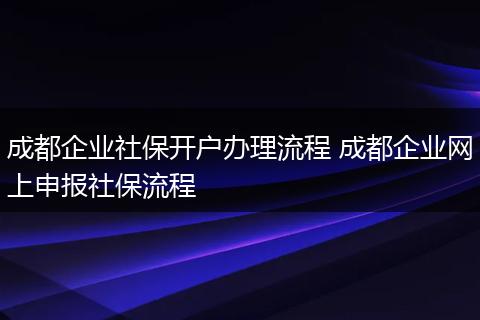 成都企业社保开户办理流程 成都企业网上申报社保流程