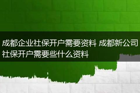 成都企业社保开户需要资料 成都新公司社保开户需要些什么资料