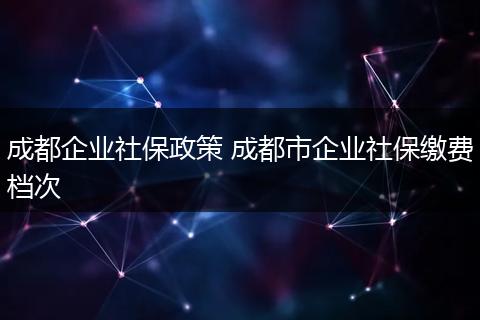 成都企业社保政策 成都市企业社保缴费档次