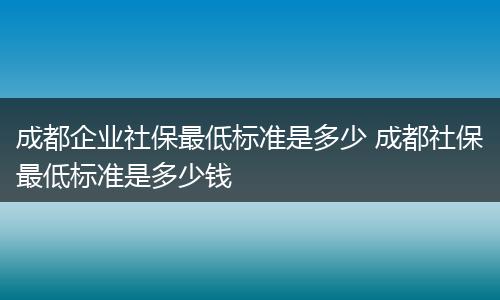 成都企业社保最低标准是多少 成都社保最低标准是多少钱