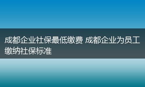成都企业社保最低缴费 成都企业为员工缴纳社保标准