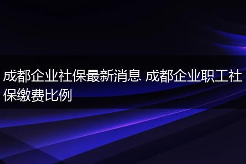 成都企业社保最新消息 成都企业职工社保缴费比例