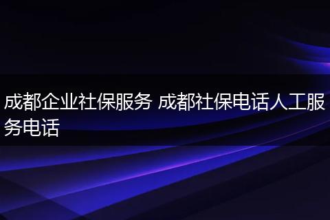 成都企业社保服务 成都社保电话人工服务电话