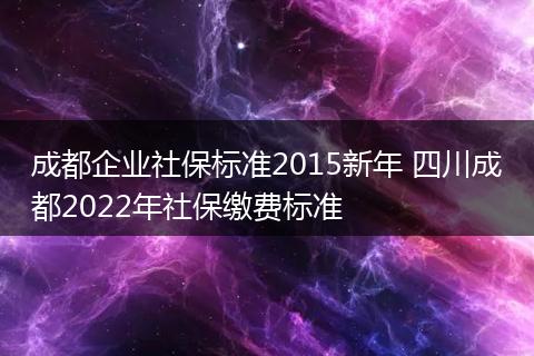 成都企业社保标准2015新年 四川成都2022年社保缴费标准