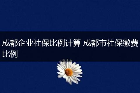 成都企业社保比例计算 成都市社保缴费比例