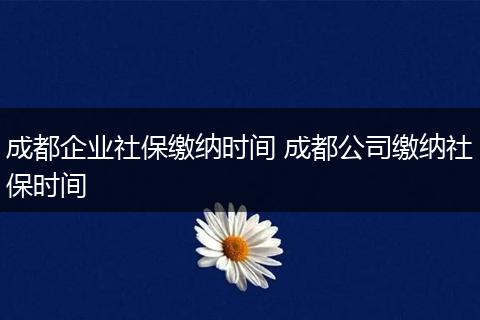成都企业社保缴纳时间 成都公司缴纳社保时间