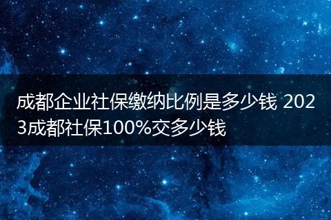 成都企业社保缴纳比例是多少钱 2023成都社保100%交多少钱