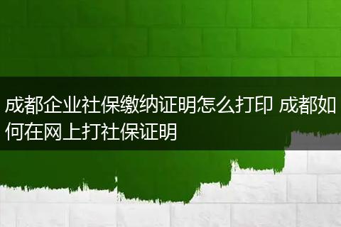 成都企业社保缴纳证明怎么打印 成都如何在网上打社保证明