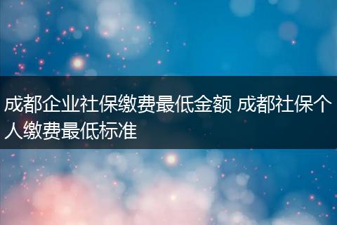 成都企业社保缴费最低金额 成都社保个人缴费最低标准