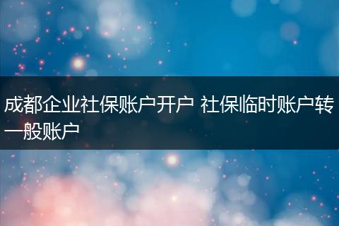 成都企业社保账户开户 社保临时账户转一般账户