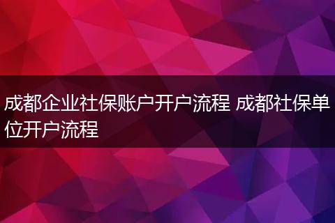 成都企业社保账户开户流程 成都社保单位开户流程