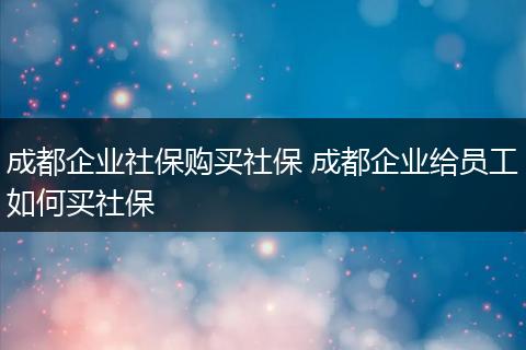 成都企业社保购买社保 成都企业给员工如何买社保