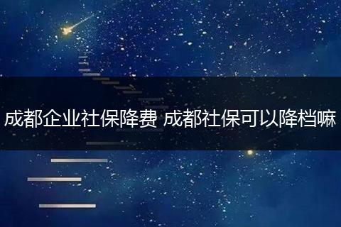 成都企业社保降费 成都社保可以降档嘛