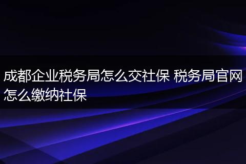 成都企业税务局怎么交社保 税务局官网怎么缴纳社保
