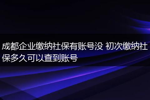 成都企业缴纳社保有账号没 初次缴纳社保多久可以查到账号