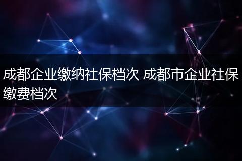 成都企业缴纳社保档次 成都市企业社保缴费档次