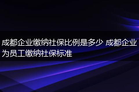 成都企业缴纳社保比例是多少 成都企业为员工缴纳社保标准