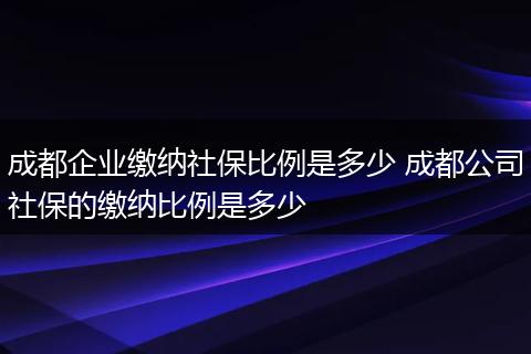 成都企业缴纳社保比例是多少 成都公司社保的缴纳比例是多少