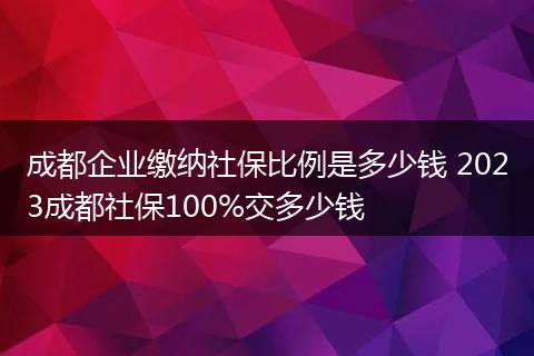 成都企业缴纳社保比例是多少钱 2023成都社保100%交多少钱