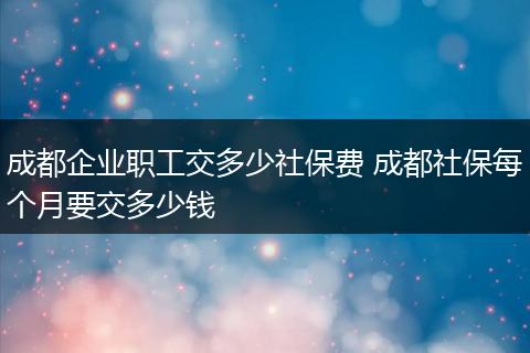 成都企业职工交多少社保费 成都社保每个月要交多少钱