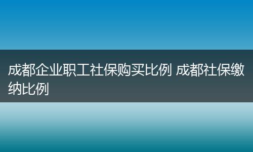 成都企业职工社保购买比例 成都社保缴纳比例