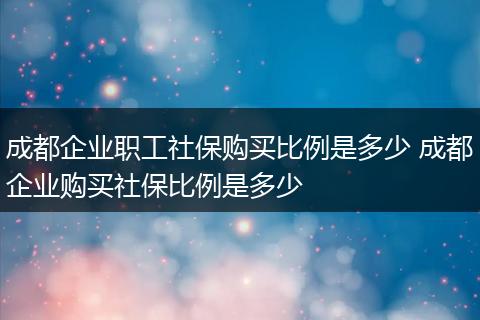 成都企业职工社保购买比例是多少 成都企业购买社保比例是多少
