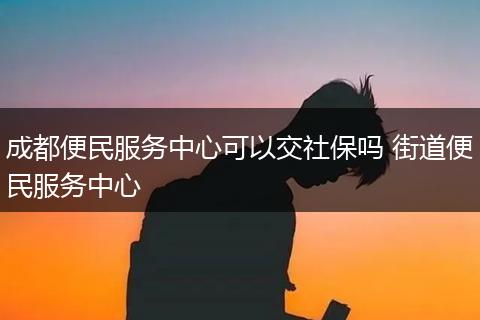 成都便民服务中心可以交社保吗 街道便民服务中心