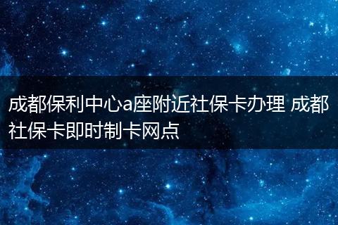 成都保利中心a座附近社保卡办理 成都社保卡即时制卡网点