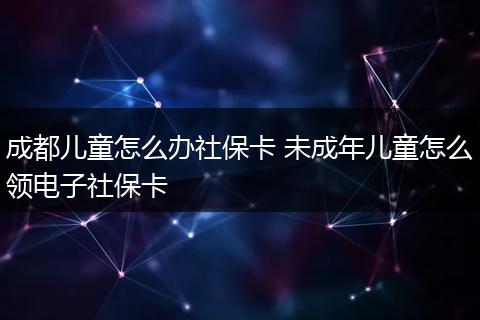 成都儿童怎么办社保卡 未成年儿童怎么领电子社保卡