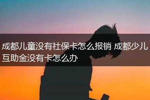 成都儿童没有社保卡怎么报销 成都少儿互助金没有卡怎么办