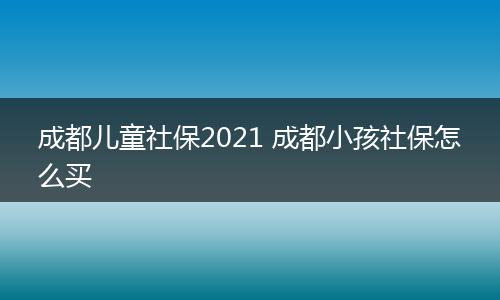 成都儿童社保2021 成都小孩社保怎么买