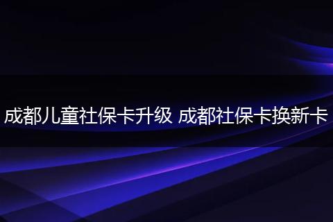 成都儿童社保卡升级 成都社保卡换新卡