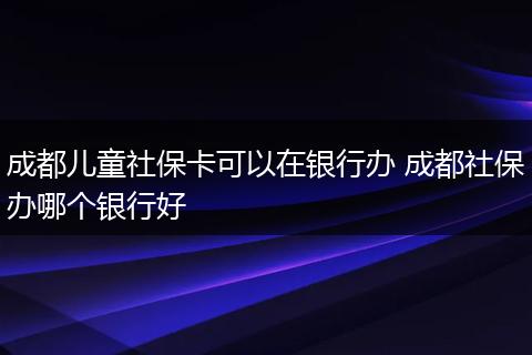 成都儿童社保卡可以在银行办 成都社保办哪个银行好