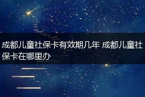 成都儿童社保卡有效期几年 成都儿童社保卡在哪里办