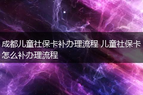 成都儿童社保卡补办理流程 儿童社保卡怎么补办理流程