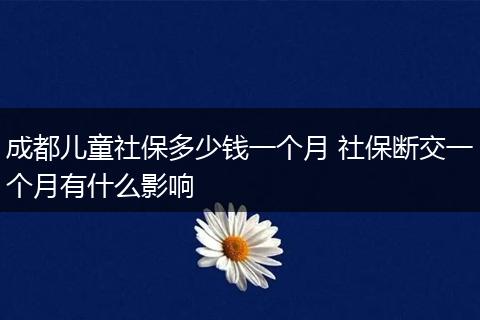成都儿童社保多少钱一个月 社保断交一个月有什么影响