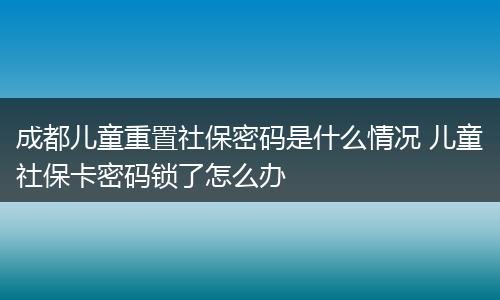 成都儿童重置社保密码是什么情况 儿童社保卡密码锁了怎么办