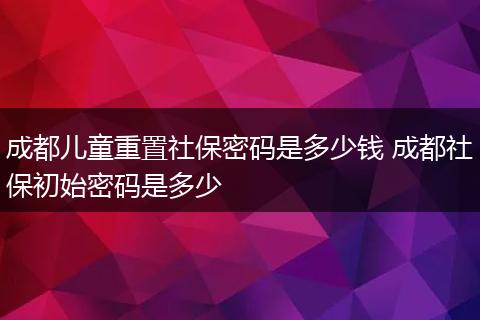 成都儿童重置社保密码是多少钱 成都社保初始密码是多少