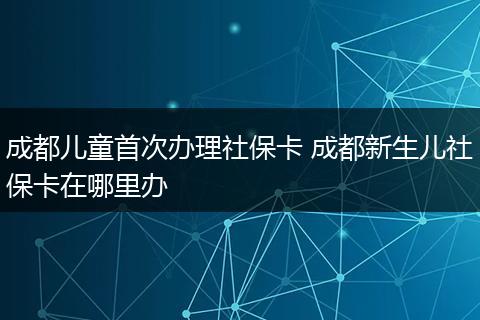 成都儿童首次办理社保卡 成都新生儿社保卡在哪里办