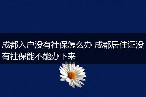 成都入户没有社保怎么办 成都居住证没有社保能不能办下来
