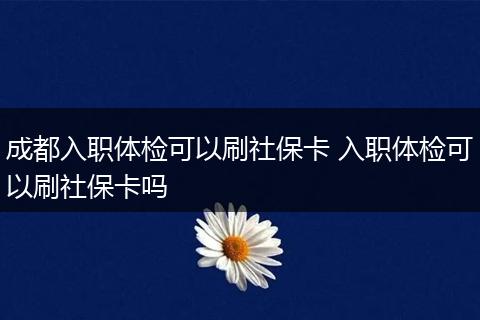 成都入职体检可以刷社保卡 入职体检可以刷社保卡吗