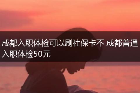 成都入职体检可以刷社保卡不 成都普通入职体检50元