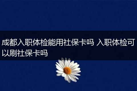 成都入职体检能用社保卡吗 入职体检可以刷社保卡吗